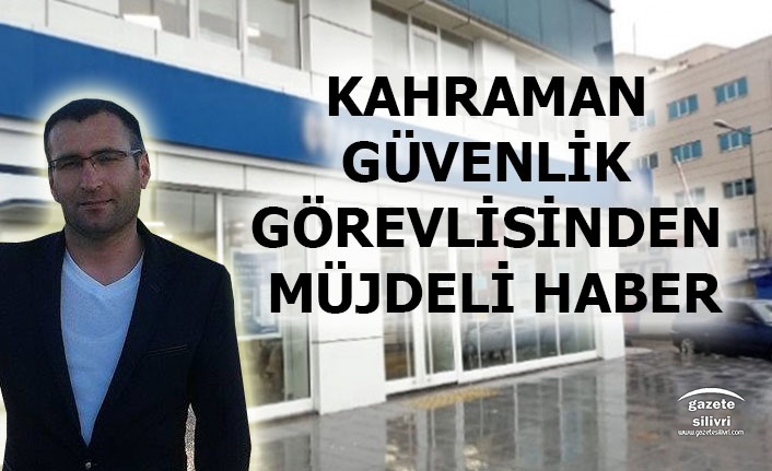 SİLİVRİ'NİN KAHRAMAN GÜVENLİK GÖREVLİSİNDEN MÜJDELİ HABER